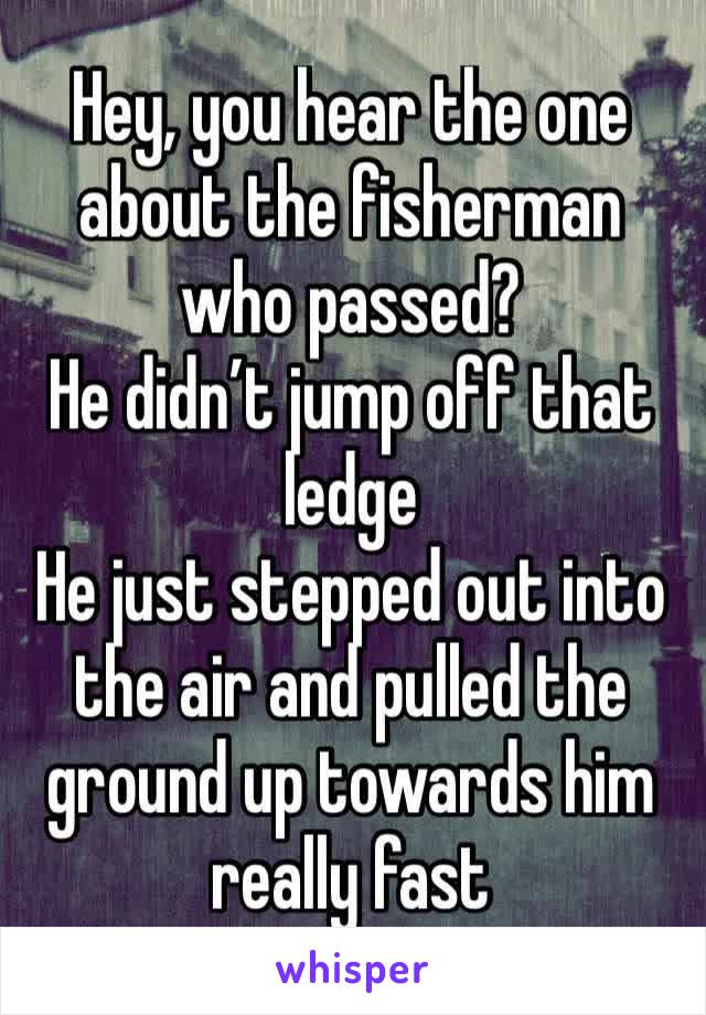 Hey, you hear the one about the fisherman who passed?
He didn’t jump off that ledge
He just stepped out into the air and pulled the ground up towards him really fast