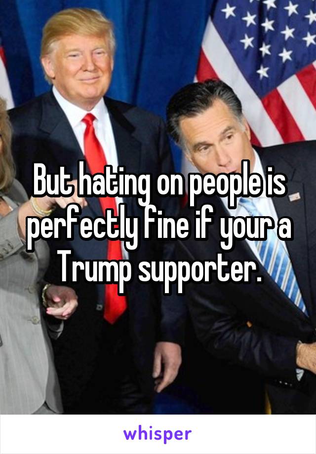 But hating on people is perfectly fine if your a Trump supporter.