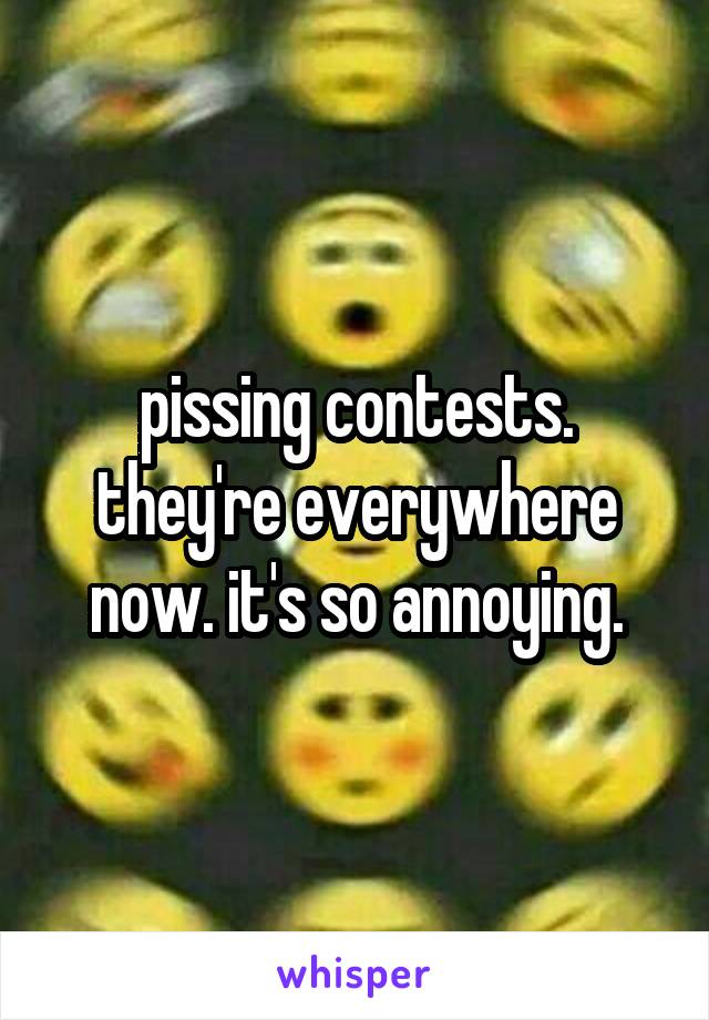 pissing contests.
they're everywhere now. it's so annoying.