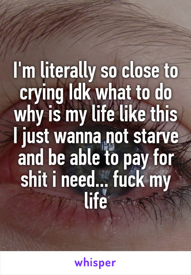 I'm literally so close to crying Idk what to do why is my life like this I just wanna not starve and be able to pay for shit i need... fuck my life