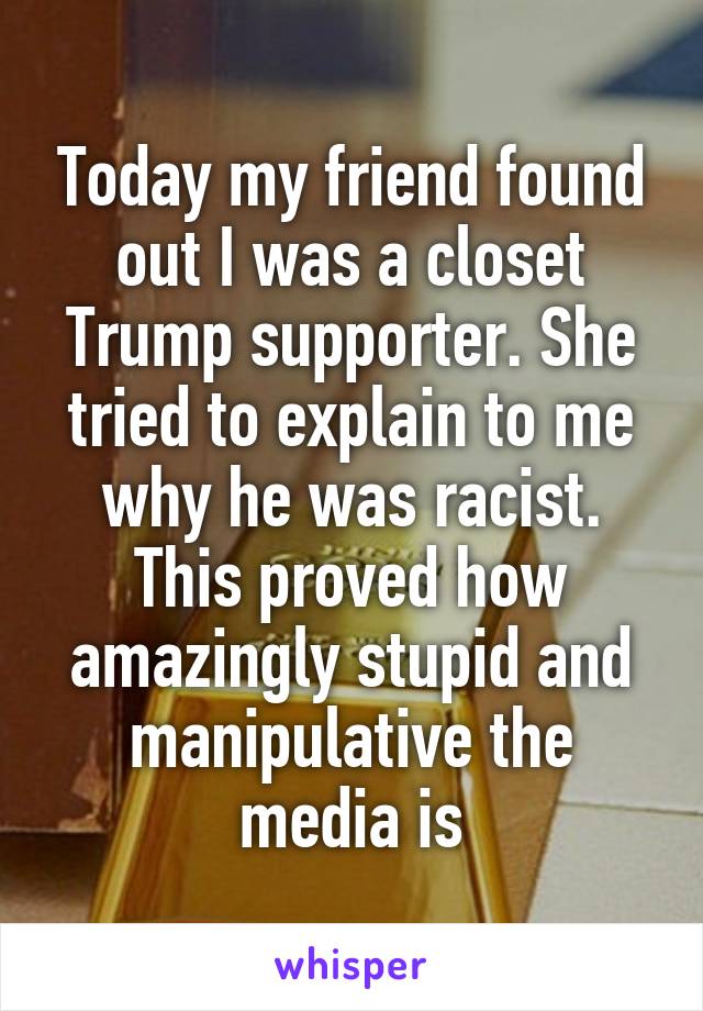 Today my friend found out I was a closet Trump supporter. She tried to explain to me why he was racist. This proved how amazingly stupid and manipulative the media is