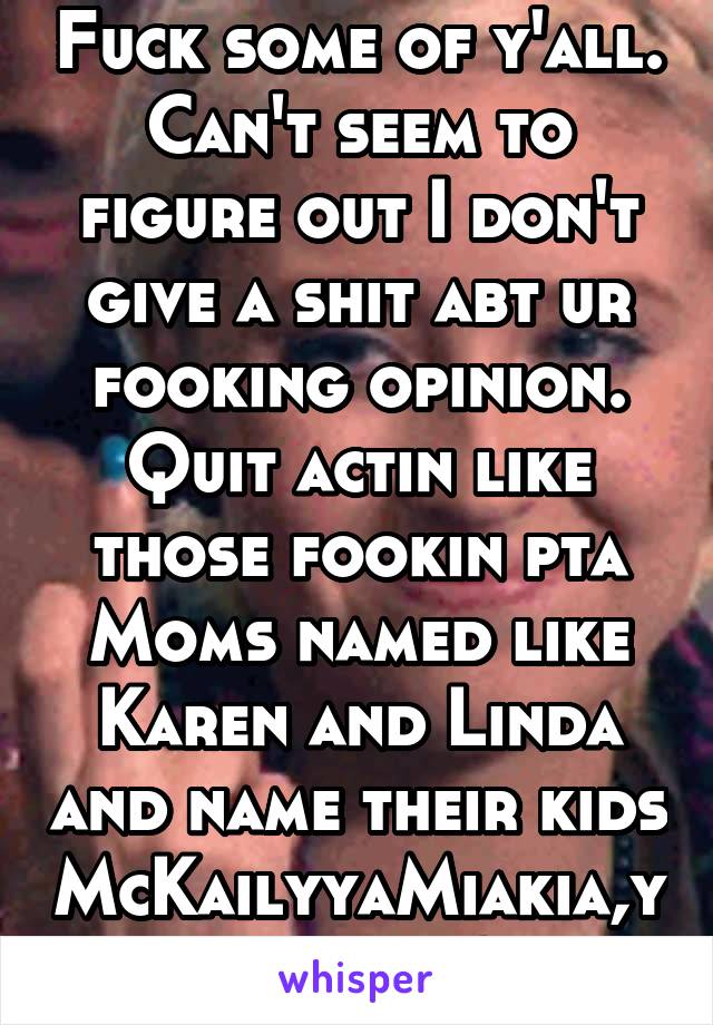 Fuck some of y'all. Can't seem to figure out I don't give a shit abt ur fooking opinion. Quit actin like those fookin pta Moms named like Karen and Linda and name their kids McKailyyaMiakia,ya got it?