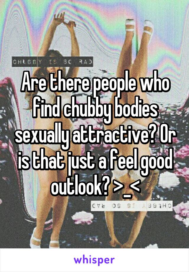 Are there people who find chubby bodies sexually attractive? Or is that just a feel good outlook? >_<