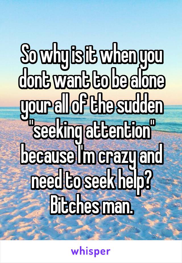 So why is it when you dont want to be alone your all of the sudden "seeking attention" because I'm crazy and need to seek help? Bitches man.