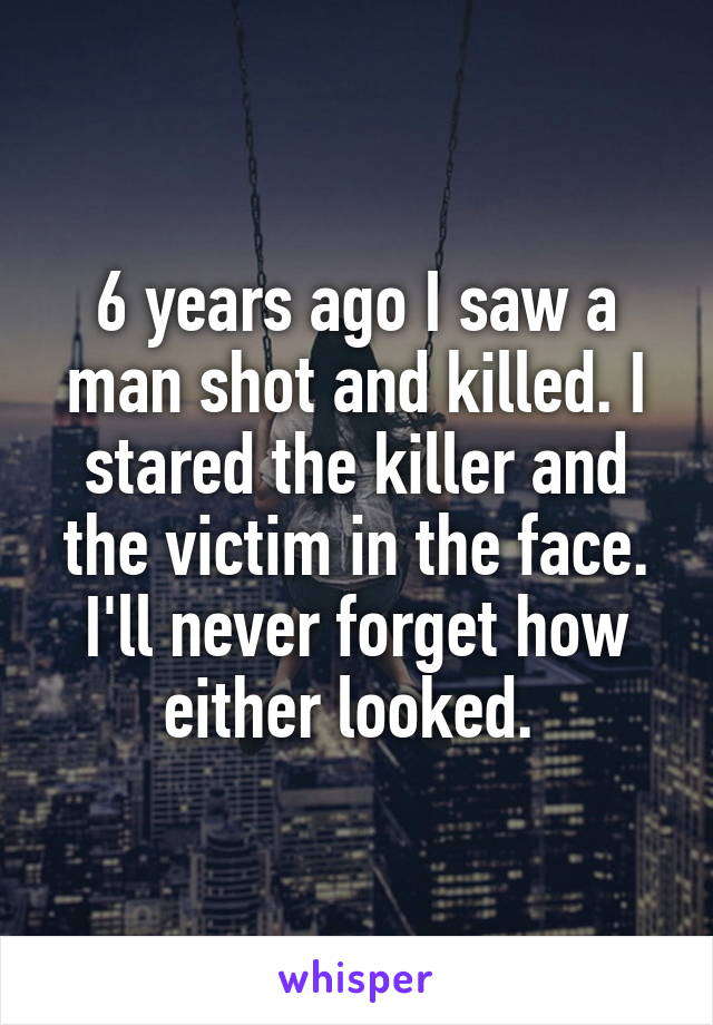 6 years ago I saw a man shot and killed. I stared the killer and the victim in the face. I'll never forget how either looked. 