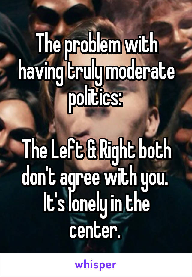 The problem with having truly moderate politics: 

The Left & Right both don't agree with you. 
It's lonely in the center. 