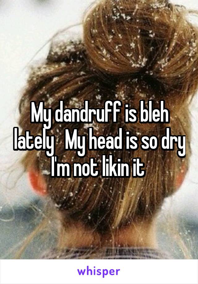 My dandruff is bleh lately   My head is so dry I'm not likin it 