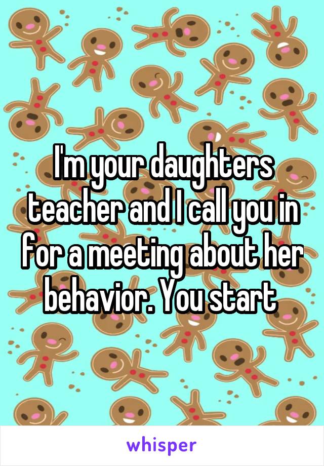 I'm your daughters teacher and I call you in for a meeting about her behavior. You start 