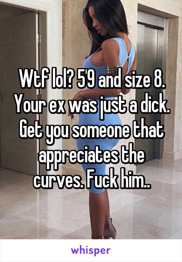 Wtf lol? 5'9 and size 8. Your ex was just a dick. Get you someone that appreciates the curves. Fuck him..