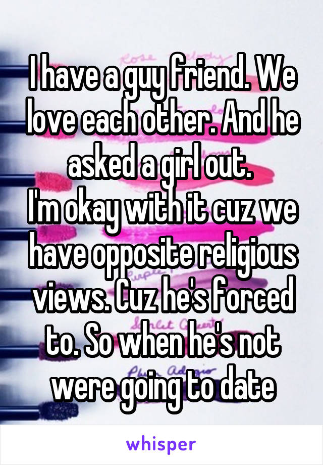 I have a guy friend. We love each other. And he asked a girl out. 
I'm okay with it cuz we have opposite religious views. Cuz he's forced to. So when he's not were going to date