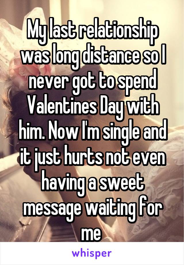 My last relationship was long distance so I never got to spend Valentines Day with him. Now I'm single and it just hurts not even having a sweet message waiting for me 