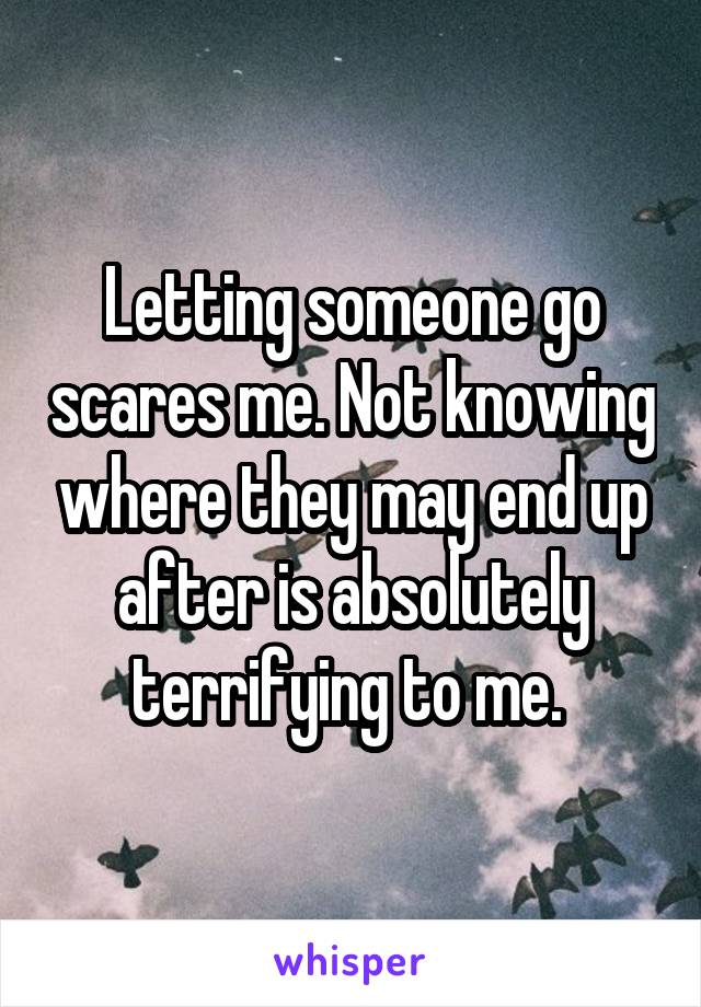 Letting someone go scares me. Not knowing where they may end up after is absolutely terrifying to me. 