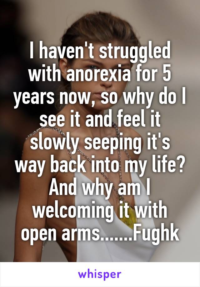 I haven't struggled with anorexia for 5 years now, so why do I see it and feel it slowly seeping it's way back into my life? And why am I welcoming it with open arms.......Fughk