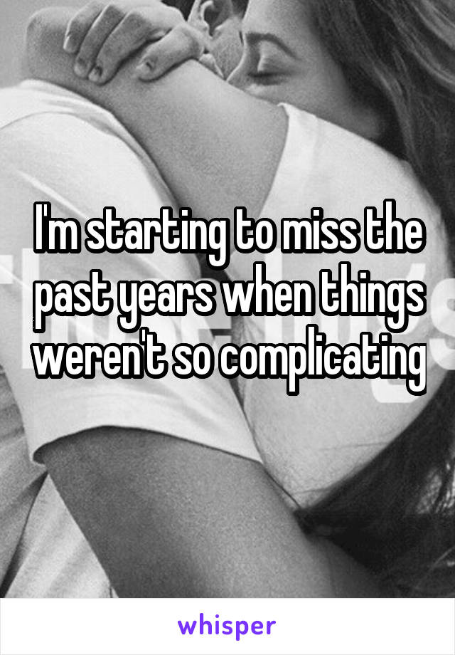 I'm starting to miss the past years when things weren't so complicating 