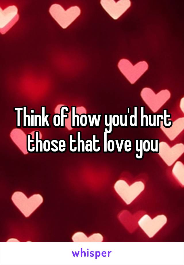 Think of how you'd hurt those that love you