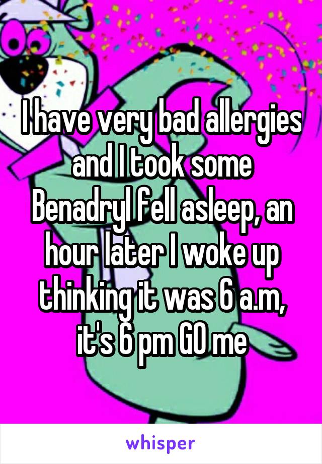 I have very bad allergies and I took some Benadryl fell asleep, an hour later I woke up thinking it was 6 a.m, it's 6 pm GO me