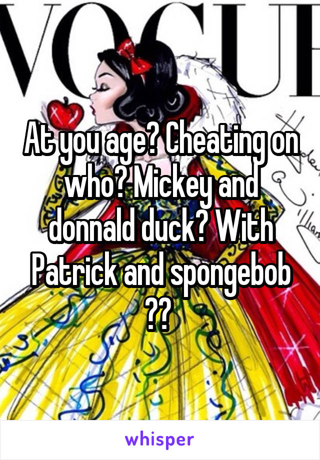 At you age? Cheating on who? Mickey and donnald duck? With Patrick and spongebob ?? 