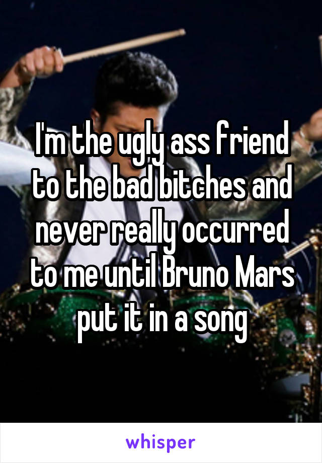 I'm the ugly ass friend to the bad bitches and never really occurred to me until Bruno Mars put it in a song