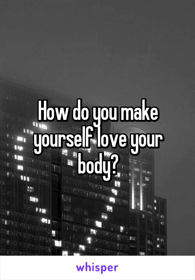 How do you make yourself love your body?