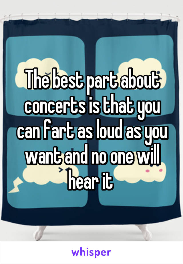 The best part about concerts is that you can fart as loud as you want and no one will hear it 