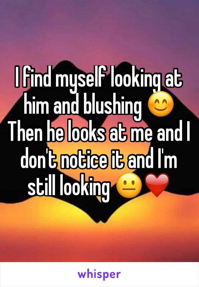 I find myself looking at him and blushing 😊 
Then he looks at me and I don't notice it and I'm still looking 😐❤️