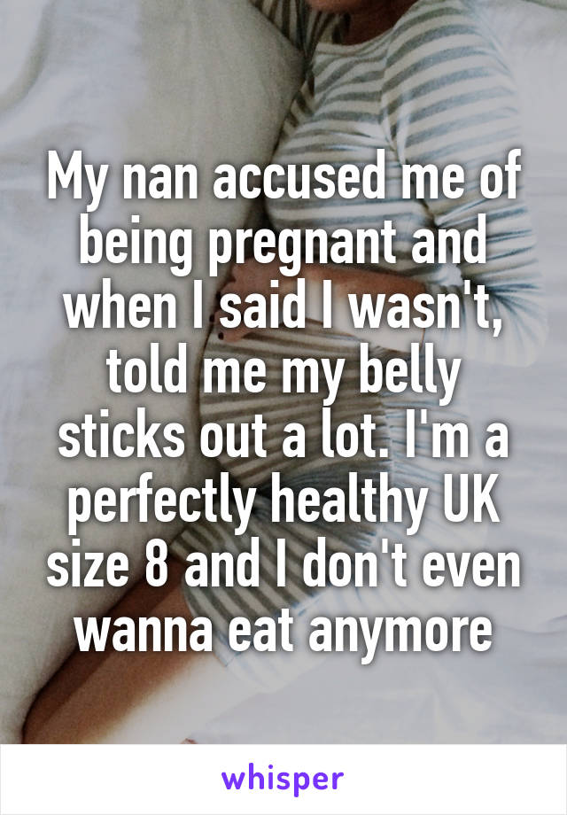 My nan accused me of being pregnant and when I said I wasn't, told me my belly sticks out a lot. I'm a perfectly healthy UK size 8 and I don't even wanna eat anymore