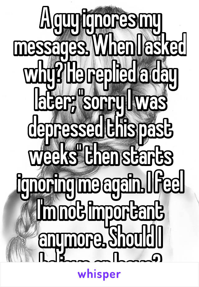 A guy ignores my messages. When I asked why? He replied a day later; "sorry I was depressed this past weeks" then starts ignoring me again. I feel I'm not important anymore. Should I believe or leave?