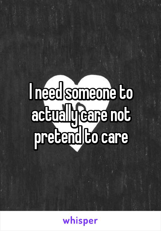 I need someone to actually care not pretend to care