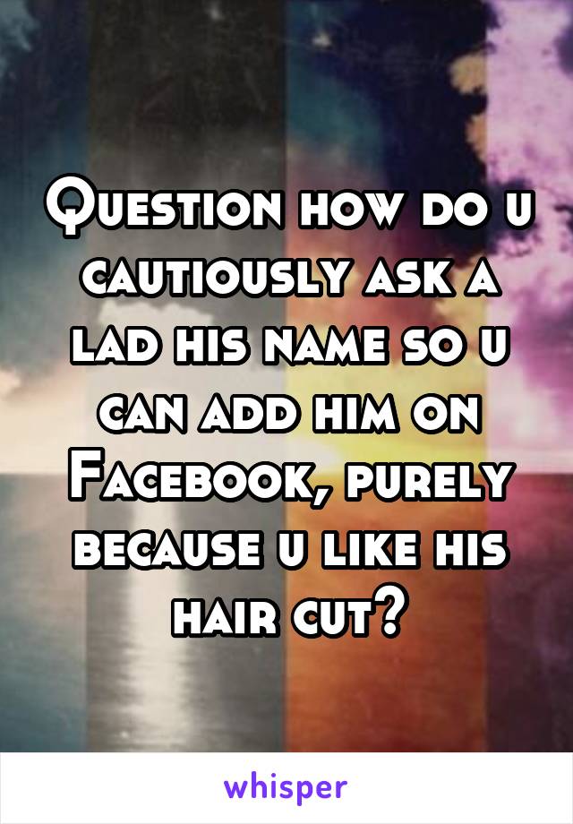 Question how do u cautiously ask a lad his name so u can add him on Facebook, purely because u like his hair cut?