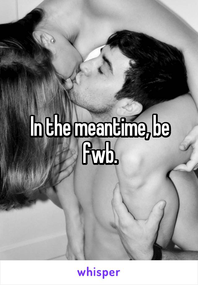 In the meantime, be fwb.