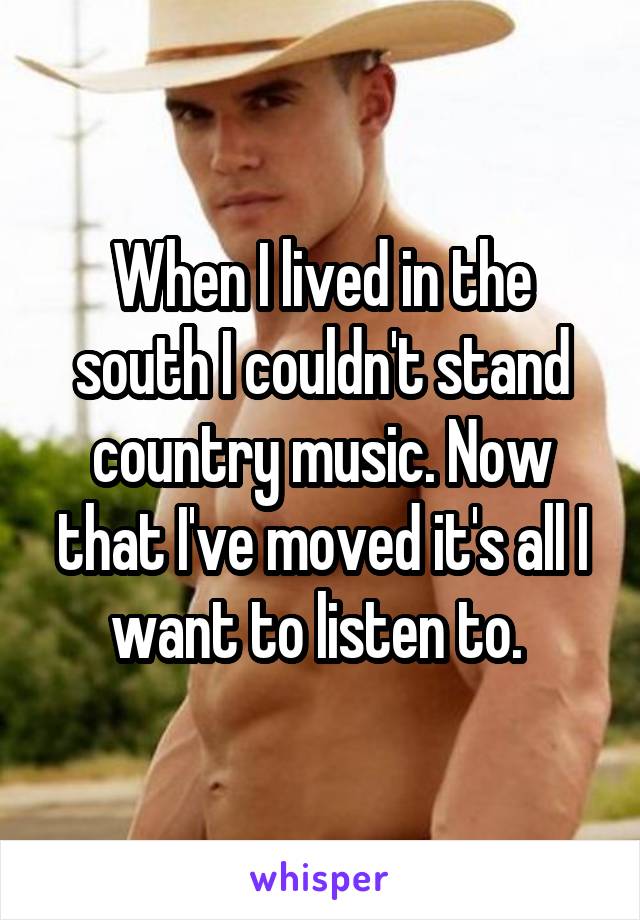 When I lived in the south I couldn't stand country music. Now that I've moved it's all I want to listen to. 