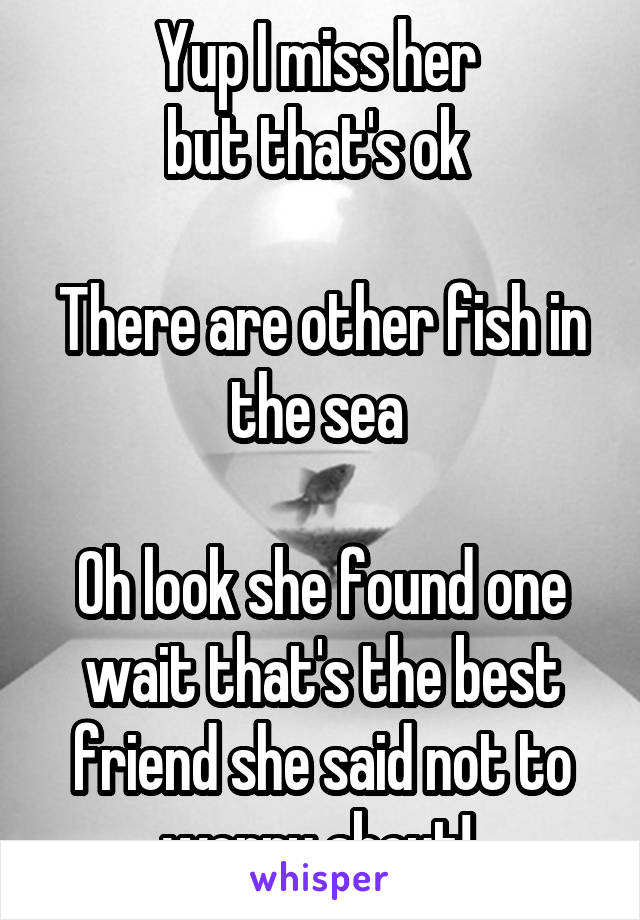 Yup I miss her 
but that's ok 

There are other fish in the sea 

Oh look she found one wait that's the best friend she said not to worry about! 