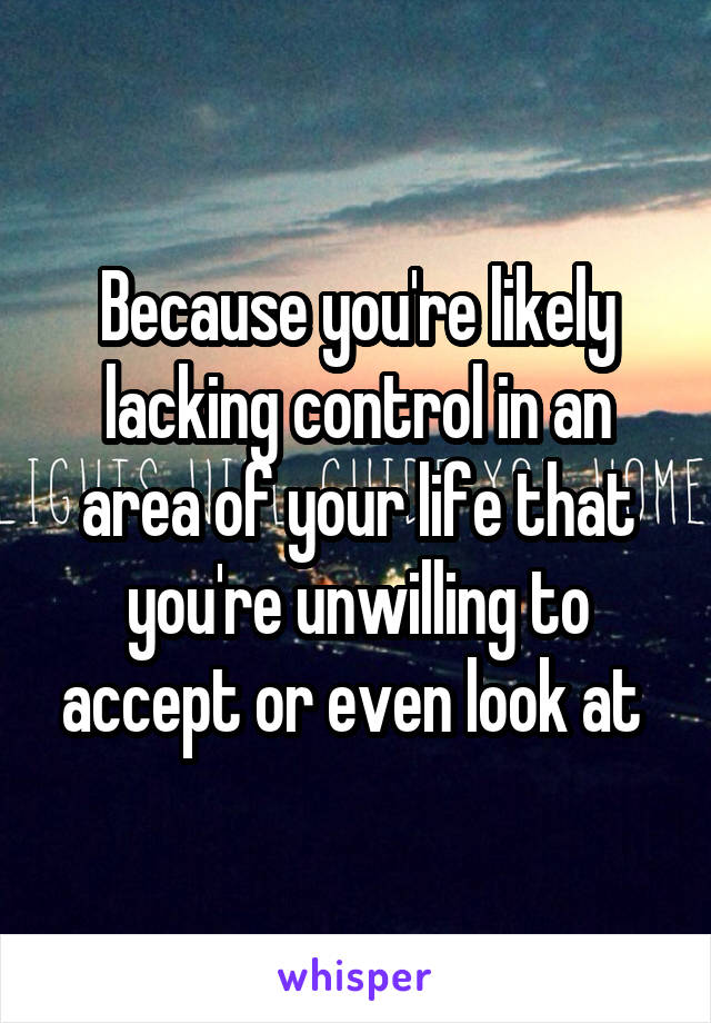 Because you're likely lacking control in an area of your life that you're unwilling to accept or even look at 