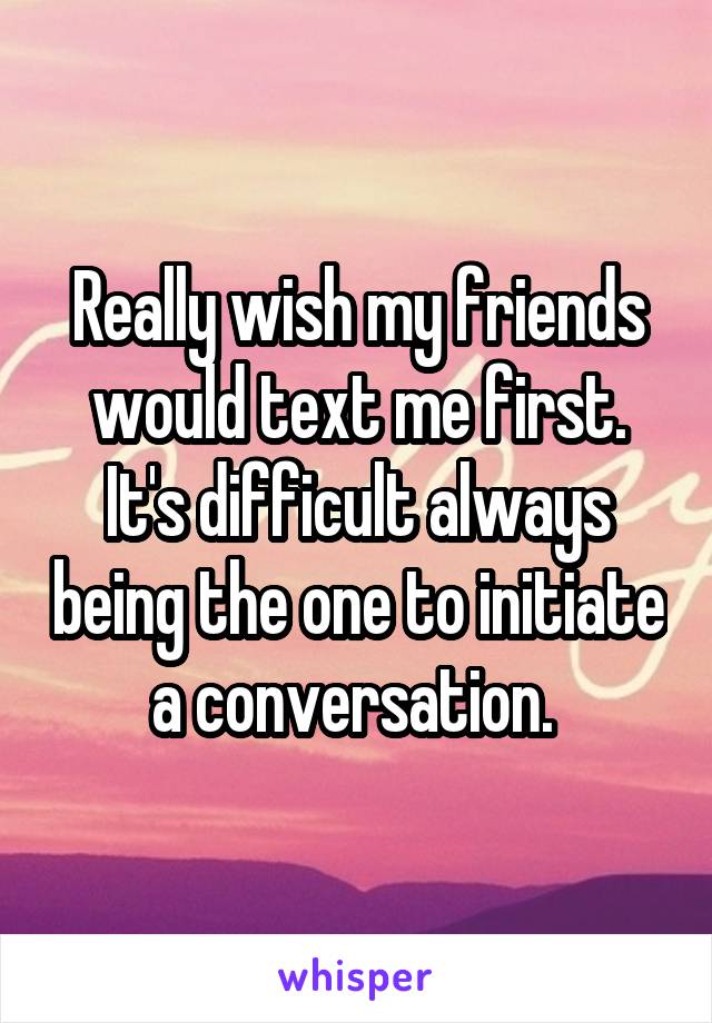 Really wish my friends would text me first. It's difficult always being the one to initiate a conversation. 