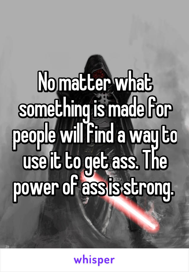 No matter what something is made for people will find a way to use it to get ass. The power of ass is strong. 