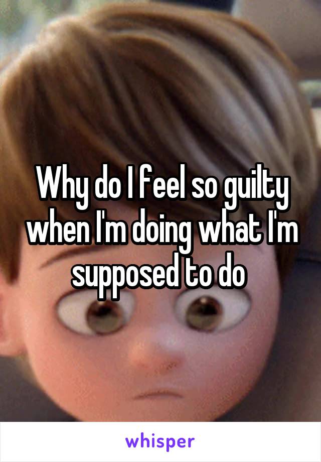 Why do I feel so guilty when I'm doing what I'm supposed to do 