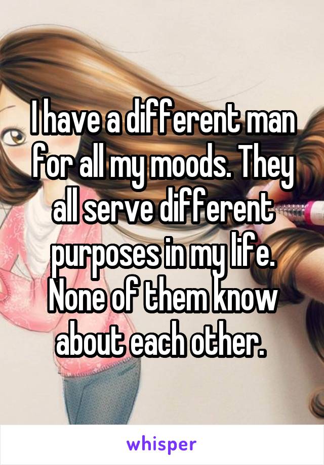 I have a different man for all my moods. They all serve different purposes in my life. None of them know about each other. 