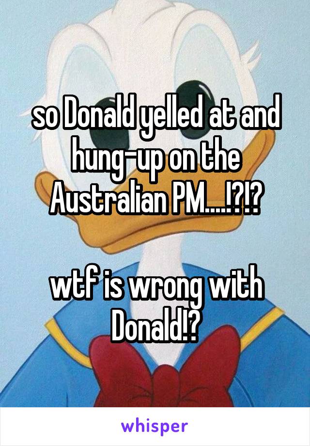 so Donald yelled at and hung-up on the Australian PM....!?!?

wtf is wrong with Donald!?