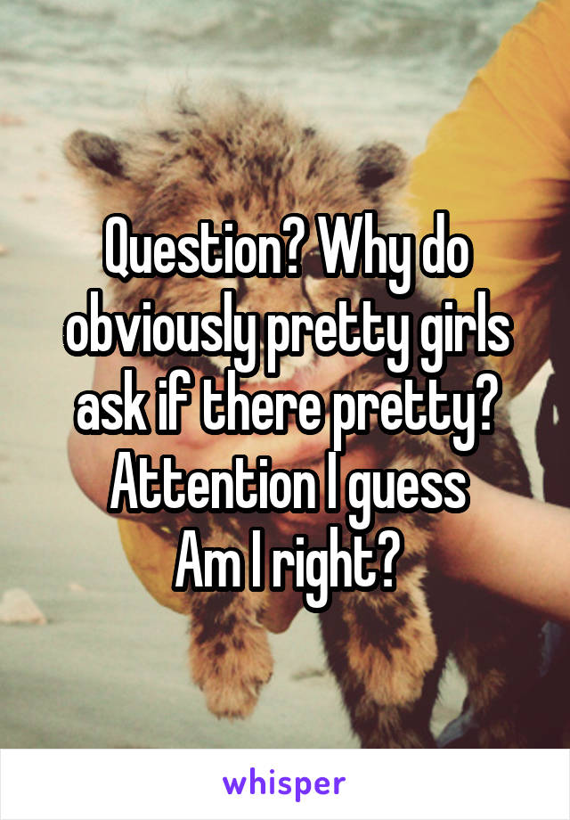 Question? Why do obviously pretty girls ask if there pretty?
Attention I guess
Am I right?