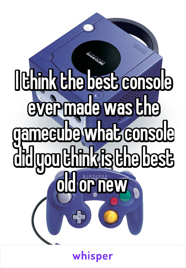 I think the best console ever made was the gamecube what console did you think is the best old or new 