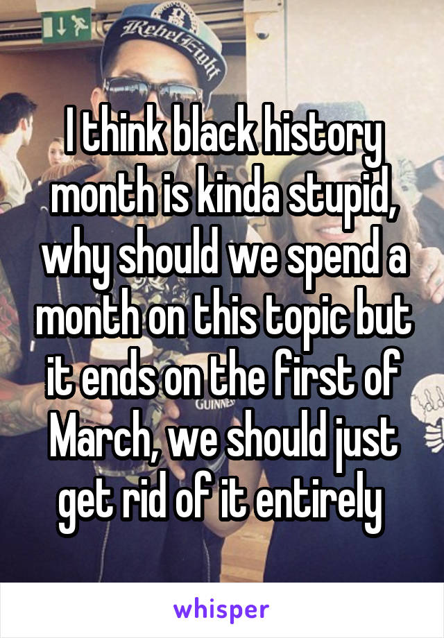 I think black history month is kinda stupid, why should we spend a month on this topic but it ends on the first of March, we should just get rid of it entirely 