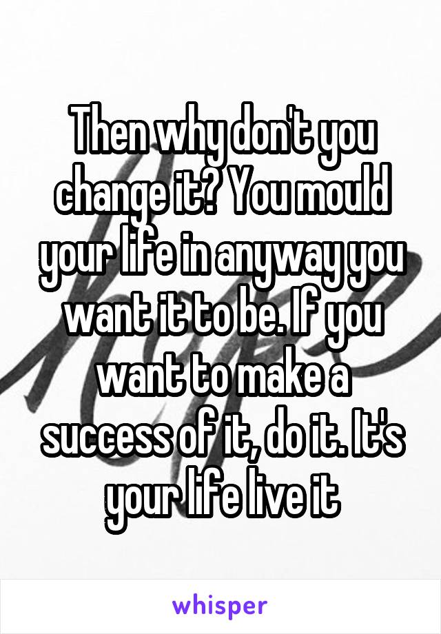 Then why don't you change it? You mould your life in anyway you want it to be. If you want to make a success of it, do it. It's your life live it