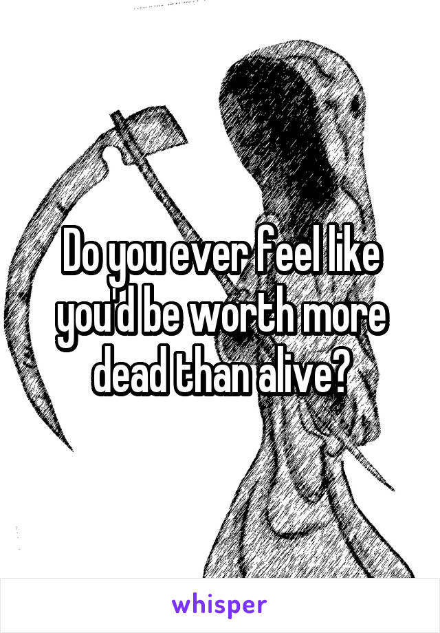 Do you ever feel like you'd be worth more dead than alive?