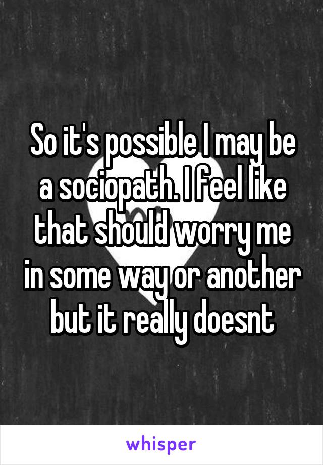 So it's possible I may be a sociopath. I feel like that should worry me in some way or another but it really doesnt