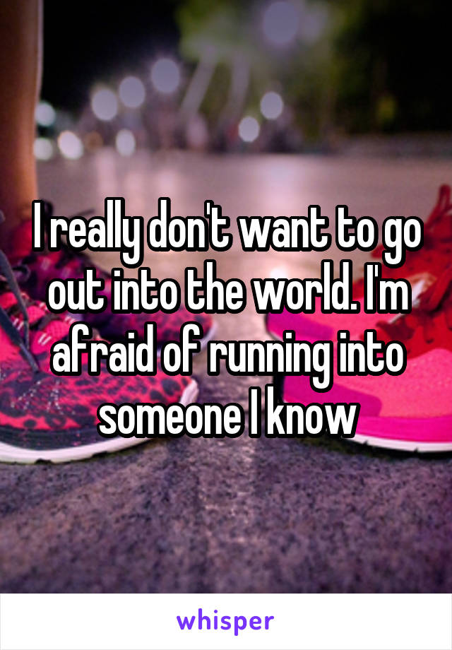 I really don't want to go out into the world. I'm afraid of running into someone I know