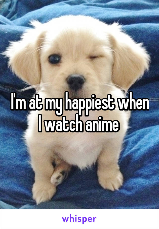 I'm at my happiest when I watch anime 