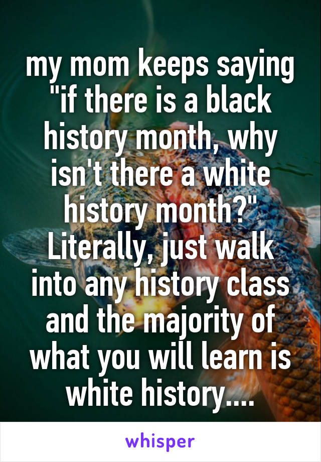 my mom keeps saying "if there is a black history month, why isn't there a white history month?" Literally, just walk into any history class and the majority of what you will learn is white history....