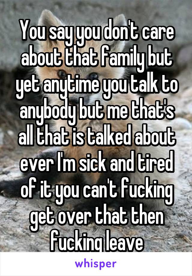 You say you don't care about that family but yet anytime you talk to anybody but me that's all that is talked about ever I'm sick and tired of it you can't fucking get over that then fucking leave