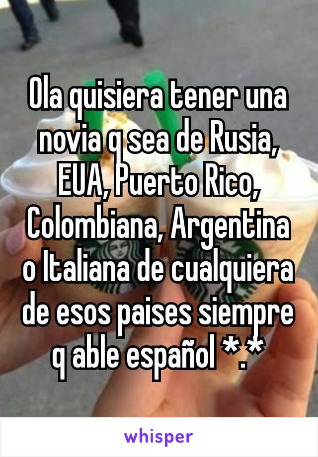 Ola quisiera tener una novia q sea de Rusia, EUA, Puerto Rico, Colombiana, Argentina o Italiana de cualquiera de esos paises siempre q able español *.*