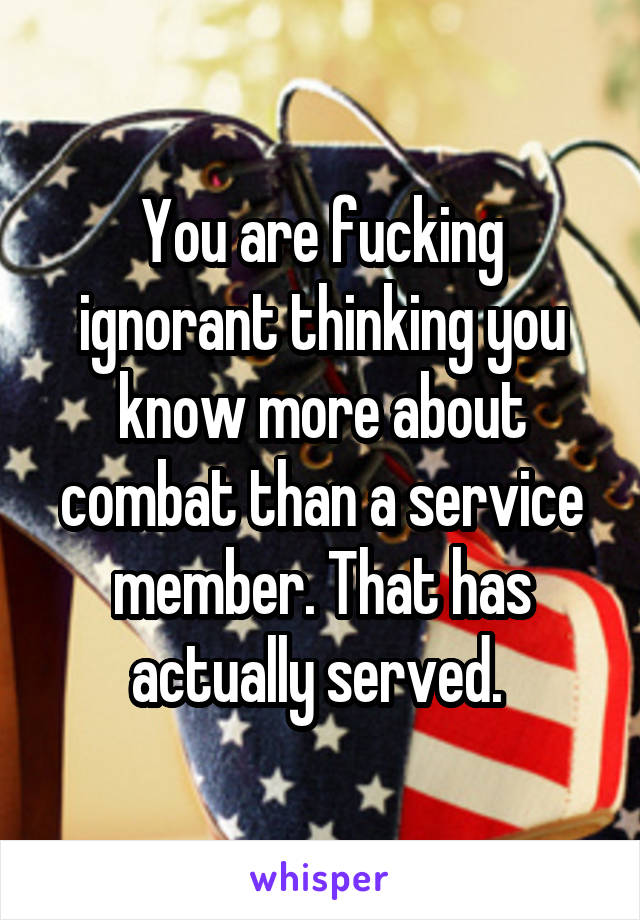 You are fucking ignorant thinking you know more about combat than a service member. That has actually served. 